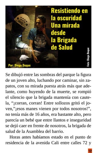 12
Foto:@cxuture
Se dibujó entre las sombras del parque la figura
de un joven alto, luchando por caminar, sin za-
patos, con su mirada puesta atrás más que ade-
lante, como huyendo de la muerte, se rompió
el silencio que la brigada mantenía con caute-
la, “¡corran, corran! Entre sollozos gritó el jo-
ven,”¡esos manes vienen por todos nosotros!”,
no tenía más de 16 años, era bastante alto, pero
parecía un bebé que entre llantos e inseguridad
se dejó caer en frente de nosotros, la brigada de
salud de la Asamblea del barrio.
Horas antes habíamos estado en el punto de
residencia de la avenida Cali entre calles 72 y
Resistiendo en
la oscuridad
Una mirada
desde
la Brigada
de Salud
Por: Diego Duque
Foto:
Diego
Duque
 