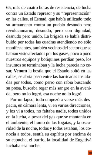 13
65, más de cuatro horas de resistencia, de lucha
contra un Estado represor y su “representación”
en las calles, el Esmad, que había utilizado todo
su armamento contra un pueblo desnudo pero
revolucionario, desnudo, pero con dignidad,
desnudo pero unido. La brigada se había distri-
buido por todas las cuadras atendiendo no sólo
manifestantes, también vecinos del sector que se
habían visto afectados por los gases, poco a poco
nuestros equipos y botiquines perdían peso, los
insumos se terminaban y la lucha parecía no ce-
sar, Venom la bestia que el Estado soltó en las
calles, se abría paso entre las barricadas instala-
das por todos, como perro con rabia buscando
su presa, buscaba regar más sangre en la aveni-
da, pero no lo logró, esa noche no lo logró.
Por un lapso, todo empezó a verse más des-
pacio, en cámara lenta, vi en varias direcciones,
y los vi a todos, no faltaba nadie, todos unidos
en la lucha, a pesar del gas que se mantenía en
el ambiente, el humo de las fogatas, y la oscu-
ridad de la noche, todos y todas estaban, los co-
nocía a todos, sentía su espíritu por encima de
su capucha, el barrio, la localidad de Engativá
luchaba esa noche.
 