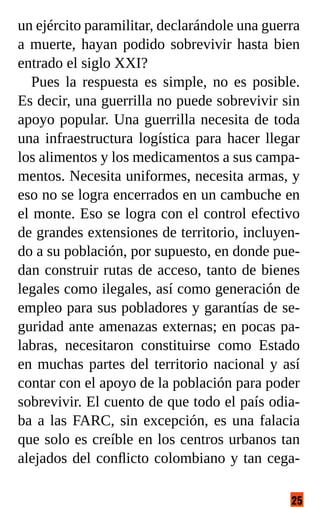 25
un ejército paramilitar, declarándole una guerra
a muerte, hayan podido sobrevivir hasta bien
entrado el siglo XXI?
Pues la respuesta es simple, no es posible.
Es decir, una guerrilla no puede sobrevivir sin
apoyo popular. Una guerrilla necesita de toda
una infraestructura logística para hacer llegar
los alimentos y los medicamentos a sus campa-
mentos. Necesita uniformes, necesita armas, y
eso no se logra encerrados en un cambuche en
el monte. Eso se logra con el control efectivo
de grandes extensiones de territorio, incluyen-
do a su población, por supuesto, en donde pue-
dan construir rutas de acceso, tanto de bienes
legales como ilegales, así como generación de
empleo para sus pobladores y garantías de se-
guridad ante amenazas externas; en pocas pa-
labras, necesitaron constituirse como Estado
en muchas partes del territorio nacional y así
contar con el apoyo de la población para poder
sobrevivir. El cuento de que todo el país odia-
ba a las FARC, sin excepción, es una falacia
que solo es creíble en los centros urbanos tan
alejados del conflicto colombiano y tan cega-
 