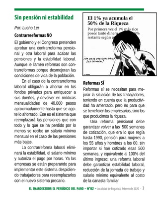 El enardecedor El periódico del paro - N°02 - Localidad de Engativá, febrero de 2020 - 3
Sin pensión ni estabilidad
Por: Lucho Ler
Contrarreeformas NO
El gobierno y el Congreso pretenden
aprobar una contrarreforma pensio-
nal y otra laboral para acabar las
pensiones y la estabilidad laboral.
Aunque le llamen reformas son con-
trarreformas porque desmejoran las
condiciones de vida de la población.
En el caso de la contrarreforma
laboral obligarán a ahorrar en los
fondos privados para enriquecer a
sus dueños, y devolver en módicas
mensualidades de 40.000 pesos
aproximadamente hasta que se ago-
te lo ahorrado. Ese es el sistema que
reemplazará las pensiones que con
todo y lo que se ha perdido por lo
menos se recibe un salario mínimo
mensual en el caso de las pensiones
más bajas.
La contrarreforma laboral elimi-
nará la estabilidad, el salario mínimo
y autoriza el pago por horas. Ya las
empresas se están preparando para
implementar este sistema despidien-
do trabajadores para reeemplazarlos
con el nuevo sistema precario.
Reformas SÍ
Reformas sí se necesitan para me-
jorar la situación de los trabajadores,
teniendo en cuenta que la productivi-
dad ha amentado, pero no para que
se beneficien los empresarios, sino los
que producimos la riqueza.
Una reforma pensional debe
garantizar volver a las 500 semanas
de cotización, que era lo que regía
hasta 1990, pensión para mujeres a
los 55 años y hombres a los 60, sin
importar si han cotizado esas 500
semanas, y equivalente al 100% del
último ingreso; una reforma laboral
debe garantizar estabilidad laboral,
reducción de la jornada de trabajo y
salario mínimo equivalente al costo
de la canasta familiar.
El 1% ya acumula el
50% de la Riqueza
Por primera vez el 1% más rico
posee tanto dinero como el 99%
restante según un informe
 
