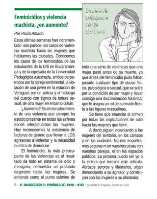 6 - El enardecedor El periódico del paro - N°02 - Localidad de Engativá, febrero de 2020
Feminicidiosyviolencia
machista,¿enaumento?
Por Paula Amado
Éstas últimas semanas han incremen-
tado -eso parece- los casos de violen-
cia machista hacia las mujeres que
habitamos las ciudades. Conocemos
los casos de los feminicidios de las
estudiantes de la UIS en Bucaraman-
ga y de la egresada de la Universidad
Pedagógica asesinada, ambos perpe-
trados por la pareja sentimental, la vio-
lación de una joven en la estación de
Veraguas por un policía y el hallazgo
del cuerpo con signos de tortura se-
xual, de otra mujer en el barrio Galán.
¿Aumento? Es el recrudecimien-
to de una violencia que siempre ha
estado presente en todas las esferas
donde interactuamos las mujeres.
Hoy reconocemos la existencia de
factores de género que llevan a LOS
agresores a violentar y la necesidad
nuestra de denunciar.
El feminicidio, la más preocu-
pante de las violencias es el resul-
tado de todo un sistema de odio y
misoginia, demuestra un profundo
desprecio hacia las mujeres. Se
entiende como el punto culmine de
toda una serie de violencias que una
mujer pasó antes de su muerte, ya
que antes del feminicidio pudo haber
pasado cualquier tipo de abuso físi-
co, psicológico o sexual, que se sufre
por la condición de ser mujer y llevar
consigo una discriminación histórica;
que le asigna un rol de sumisión fren-
te a las figuras masculinas.
Se tiene que enunciar el crimen
por todas las implicaciones de odio
hacia las mujeres que tiene.
A diario siguen violentando a las
mujeres del territorio, en los campos
y en las ciudades. No nos encontra-
mos seguras ni en nuestras casas con
nuestras parejas, ni en los espacios
públicos. La próxima puedo ser yo o
la lectora que termina este artículo.
Abrazos sororos y libertarios, sigan
denunciando a su agresor, y constru-
yan con las mujeres a su alrededor.
 