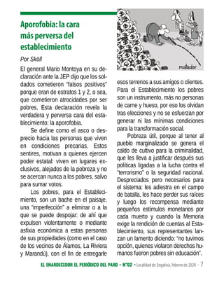 El enardecedor El periódico del paro - N°02 - Localidad de Engativá, febrero de 2020 - 7
Aporofobia:lacara
másperversadel
establecimiento
Por Sköll
El general Mario Montoya en su de-
claración ante la JEP dijo que los sol-
dados cometieron “falsos positivos”
porque eran de estratos 1 y 2, o sea,
que cometieron atrocidades por ser
pobres. Esta declaración revela la
verdadera y perversa cara del esta-
blecimiento: la aporofobia.
Se define como el asco o des-
precio hacia las personas que viven
en condiciones precarias. Estos
sentires, motivan a quienes ejercen
poder estatal: viven en lugares ex-
clusivos, alejados de la pobreza y no
se acercan nunca a los pobres, salvo
para sumar votos.
Los pobres, para el Estableci-
miento, son un bache en el paisaje,
una “imperfección” a eliminar o a la
que se puede despojar: de ahí que
expulsen violentamente o mediante
asfixia económica a estas personas
de sus propiedades (como en el caso
de los vecinos de Álamos, La Riviera
y Marandú), con el fin de entregarle
esos terrenos a sus amigos o clientes.
Para el Establecimiento los pobres
son un instrumento, más no personas
de carne y hueso, por eso los olvidan
tras elecciones y no se esfuerzan por
generar ni las mínimas condiciones
para la transformación social.
Pobreza útil, porque al tener al
pueblo marginalizado se genera el
caldo de cultivo para la criminalidad,
que les lleva a justificar después sus
políticas ligadas a la lucha contra el
“terrorismo” o la seguridad nacional.
Despreciados pero necesarios para
el sistema: les adiestra en el campo
de batalla, les hace perder sus raíces
y luego los recompensa mediante
pequeños estímulos monetarios por
cada muerto y cuando la Memoria
exige la rendición de cuentas al Esta-
blecimiento, sus representantes lan-
zan un lamento diciendo: “no tuvimos
opción, quienes violaron derechos hu-
manos fueron pobres sin educación”.
 