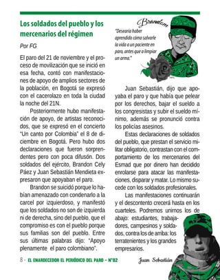 8 - El enardecedor El periódico del paro - N°02 - Localidad de Engativá, febrero de 2020
Los soldados del pueblo y los
mercenarios del régimen
Por FG
El paro del 21 de noviembre y el pro-
ceso de movilización que se inició en
esa fecha, contó con manifestacio-
nes de apoyo de amplios sectores de
la población, en Bogotá se expresó
con el cacerolazo en toda la ciudad
la noche del 21N.
Posteriormente hubo manifesta-
ción de apoyo, de artistas reconoci-
dos, que se expresó en el concierto
“Un canto por Colombia” el 8 de di-
ciembre en Bogotá. Pero hubo dos
declaraciones que fueron sorpren-
dentes pero con poca difusón. Dos
soldados del ejército, Brandon Cely
Páez y Juan Sebastián Mendieta ex-
presaron que apoyaban el paro.
Brandon se suicidó porque lo ha-
bían amenazado con condenarlo a la
carcel por izquierdoso, y manifestó
que los soldados no son de izquierda
ni de derecha, sino del pueblo, que el
compromiso es con el pueblo porque
sus familias son del pueblo. Entre
sus últimas palabras dijo: “Apoyo
plenamente el paro colombiano”.
Juan Sebastián, dijo que apo-
yaba el paro y que había que pelear
por los derechos, bajar el sueldo a
los congresistas y subir el sueldo mí-
nimo, además se pronunció contra
los policías asesinos.
Estas declaraciones de soldados
del pueblo, que prestan el servicio mi-
litar obligatorio, contrastan con el com-
portamiento de los mercenarios del
Esmad que por dinero han decidido
enrolarse para atacar las manifesta-
ciones, disparar y matar. Lo mismo su-
cede con los soldados profesionales.
Las manifestaciones continuarán
y el descontento crecerá hasta en los
cuarteles. Podremos unirnos los de
abajo: estudiantes, trabaja-
dores, campesinos y solda-
dos, contra los de arriba: los
terratenientes y los grandes
empresarios.
“Desearíahaber
aprendidocómosalvarle
lavidaaunpacienteen
paro,antesquealimpiar
unarma.”
Juan Sebastián
 