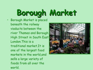 Borough Market Borough Market is placed beneath the railway viaducts between the river Thames and Borough High Street in South East London.This is a traditional market.It is one of the largest food markets in the world,and sells a large variety of foods from all over the world. 