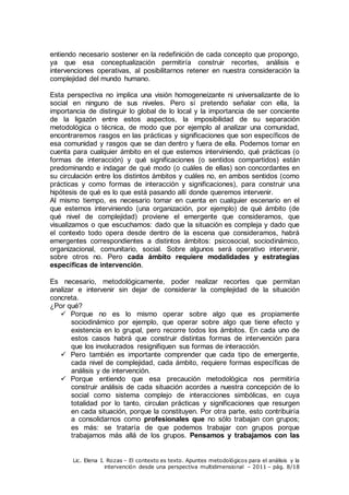 Lic. Elena I. Rozas – El contexto es texto. Apuntes metodológicos para el análisis y la
intervención desde una perspectiva multidimensional – 2011 – pág. 8/18
entiendo necesario sostener en la redefinición de cada concepto que propongo,
ya que esa conceptualización permitiría construir recortes, análisis e
intervenciones operativas, al posibilitarnos retener en nuestra consideración la
complejidad del mundo humano.
Esta perspectiva no implica una visión homogeneizante ni universalizante de lo
social en ninguno de sus niveles. Pero sí pretendo señalar con ella, la
importancia de distinguir lo global de lo local y la importancia de ser conciente
de la ligazón entre estos aspectos, la imposibilidad de su separación
metodológica o técnica, de modo que por ejemplo al analizar una comunidad,
encontraremos rasgos en las prácticas y significaciones que son específicos de
esa comunidad y rasgos que se dan dentro y fuera de ella. Podemos tomar en
cuenta para cualquier ámbito en el que estemos interviniendo, qué prácticas (o
formas de interacción) y qué significaciones (o sentidos compartidos) están
predominando e indagar de qué modo (o cuáles de ellas) son concordantes en
su circulación entre los distintos ámbitos y cuáles no, en ambos sentidos (como
prácticas y como formas de interacción y significaciones), para construir una
hipótesis de qué es lo que está pasando allí donde queremos intervenir.
Al mismo tiempo, es necesario tomar en cuenta en cualquier escenario en el
que estemos interviniendo (una organización, por ejemplo) de qué ámbito (de
qué nivel de complejidad) proviene el emergente que consideramos, que
visualizamos o que escuchamos: dado que la situación es compleja y dado que
el contexto todo opera desde dentro de la escena que consideramos, habrá
emergentes correspondientes a distintos ámbitos: psicosocial, sociodinámico,
organizacional, comunitario, social. Sobre algunos será operativo intervenir,
sobre otros no. Pero cada ámbito requiere modalidades y estrategias
específicas de intervención.
Es necesario, metodológicamente, poder realizar recortes que permitan
analizar e intervenir sin dejar de considerar la complejidad de la situación
concreta.
¿Por qué?
 Porque no es lo mismo operar sobre algo que es propiamente
sociodinámico por ejemplo, que operar sobre algo que tiene efecto y
existencia en lo grupal, pero recorre todos los ámbitos. En cada uno de
estos casos habrá que construir distintas formas de intervención para
que los involucrados resignifiquen sus formas de interacción.
 Pero también es importante comprender que cada tipo de emergente,
cada nivel de complejidad, cada ámbito, requiere formas específicas de
análisis y de intervención.
 Porque entiendo que esa precaución metodológica nos permitiría
construir análisis de cada situación acordes a nuestra concepción de lo
social como sistema complejo de interacciones simbólicas, en cuya
totalidad por lo tanto, circulan prácticas y significaciones que resurgen
en cada situación, porque la constituyen. Por otra parte, esto contribuiría
a consolidarnos como profesionales que no sólo trabajan con grupos;
es más: se trataría de que podemos trabajar con grupos porque
trabajamos más allá de los grupos. Pensamos y trabajamos con las
 