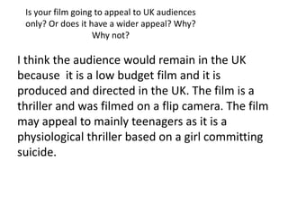 Is your film going to appeal to UK audiences
 only? Or does it have a wider appeal? Why?
                   Why not?

I think the audience would remain in the UK
because it is a low budget film and it is
produced and directed in the UK. The film is a
thriller and was filmed on a flip camera. The film
may appeal to mainly teenagers as it is a
physiological thriller based on a girl committing
suicide.
 