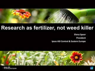 Research as fertilizer, not weed killer
Elena Speer
President
Ipsos ASI Central & Eastern Europe
 