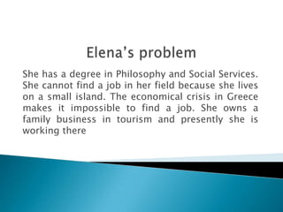 She has a degree in Philosophy and Social Services.
She cannot find a job in her field because she lives
on a small island. The economical crisis in Greece
makes it impossible to find a job. She owns a
family business in tourism and presently she is
working there
 