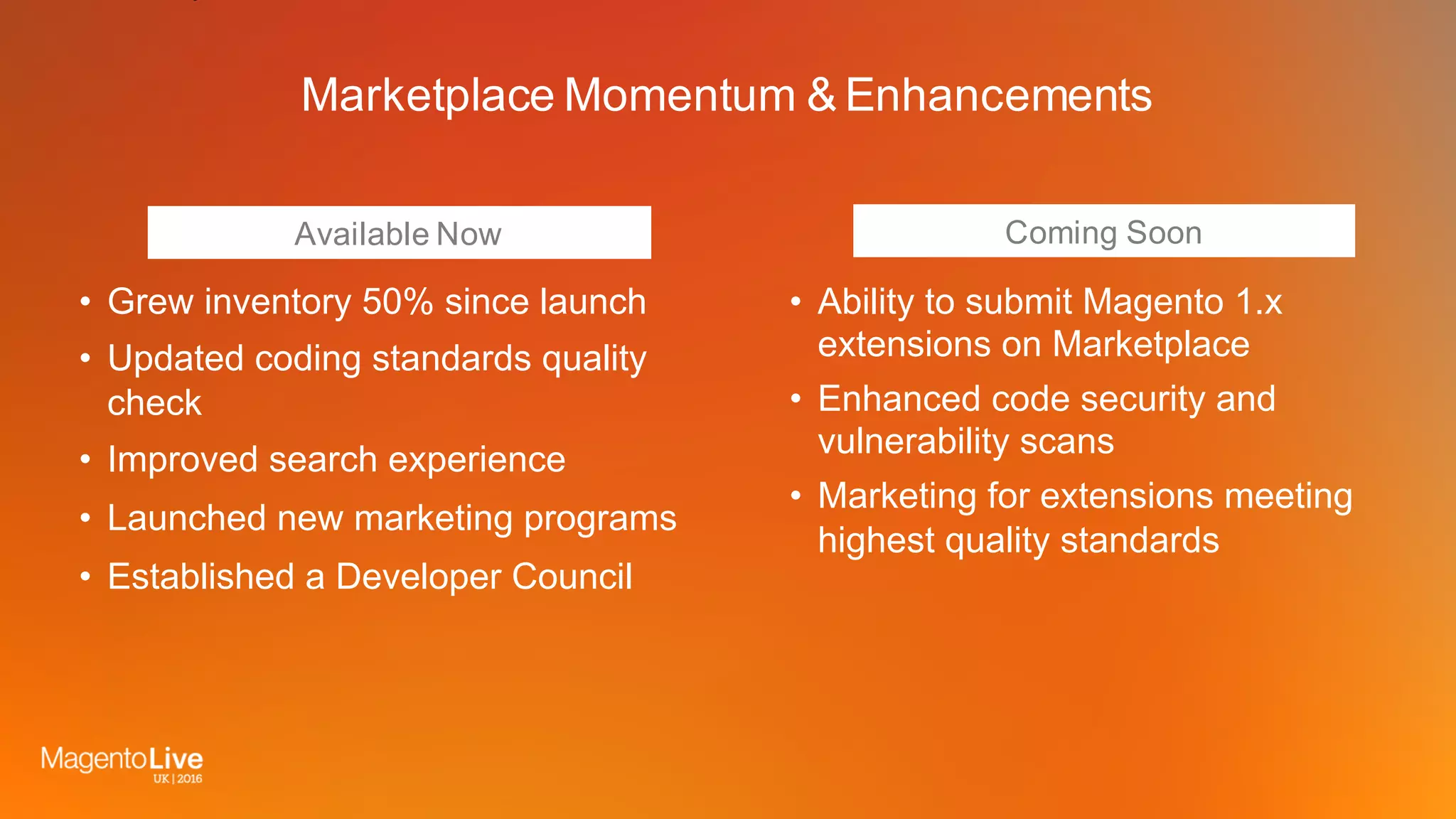 Coming Soon
Marketplace Momentum & Enhancements
• Grew inventory 50% since launch
• Updated coding standards quality
check
• Improved search experience
• Launched new marketing programs
• Established a Developer Council
• Ability to submit Magento 1.x
extensions on Marketplace
• Enhanced code security and
vulnerability scans
• Marketing for extensions meeting
highest quality standards
Available Now
 