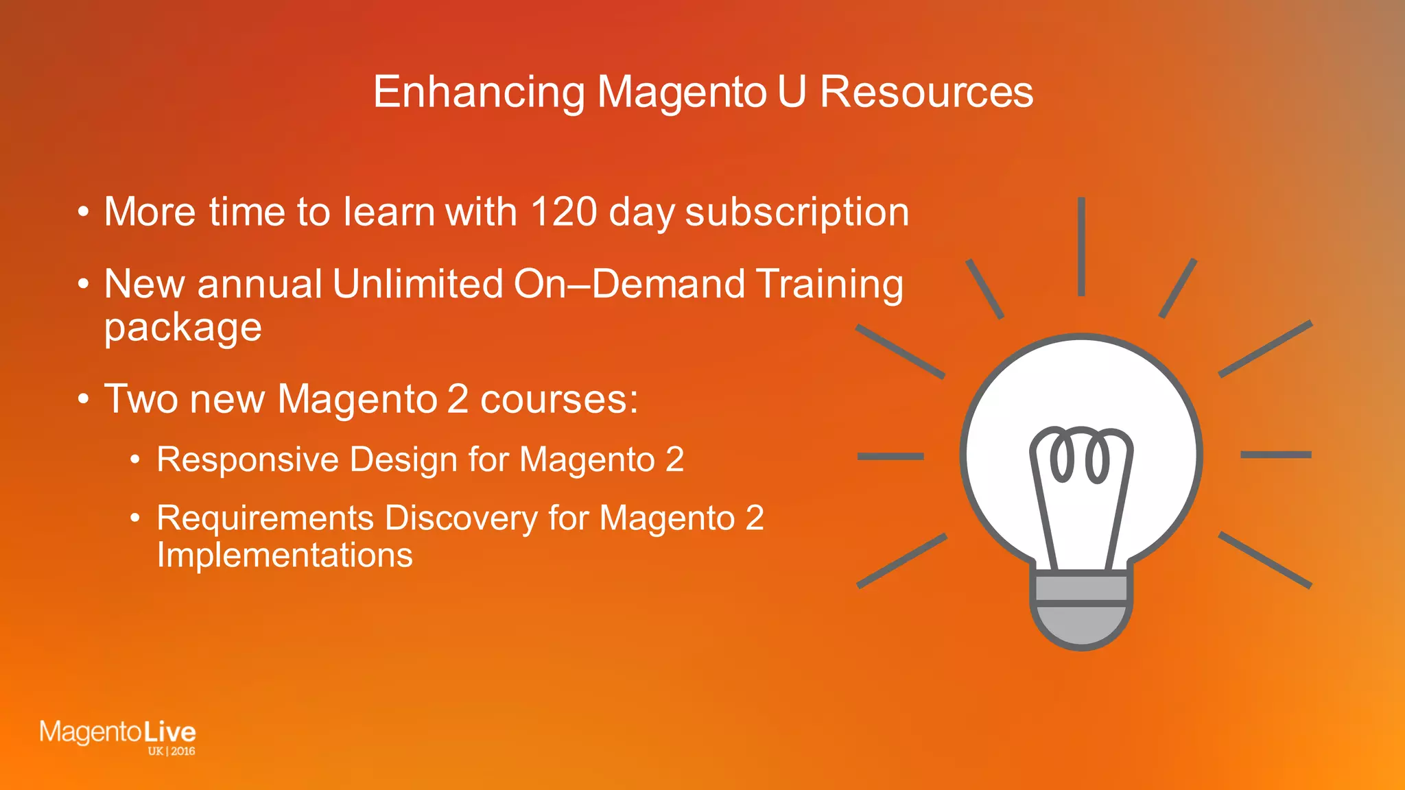 Enhancing Magento U Resources
• More time to learn with 120 day subscription
• New annual Unlimited On–Demand Training
package
• Two new Magento 2 courses:
• Responsive Design for Magento 2
• Requirements Discovery for Magento 2
Implementations
 