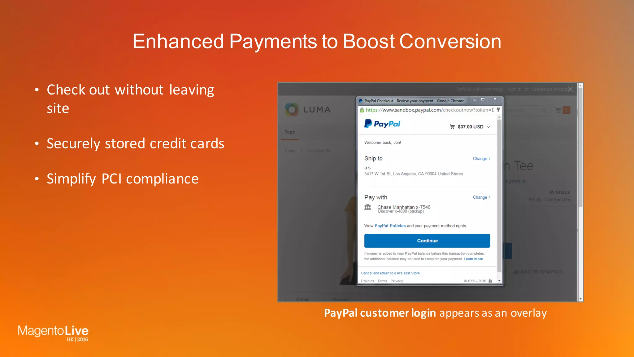 Enhanced Payments to Boost Conversion
• Check	out	without	leaving	
site
• Securely	stored	credit	cards
• Simplify	PCI	compliance
PayPal	customer	login	appears	as	an	overlay
 