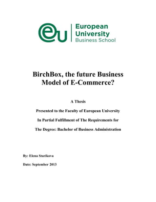 BirchBox, the future Business
Model of E-Commerce?
A Thesis
Presented to the Faculty of European University
In Partial Fulfillment of The Requirements for
The Degree: Bachelor of Business Administration
By: Elena Starikova
Date: September 2013
 