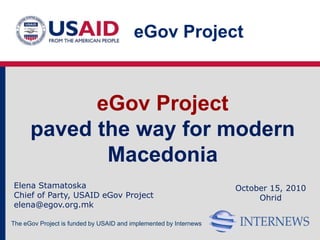 eGov Project



            eGov Project
      paved the way for modern
             Macedonia
Elena Stamatoska                                                   October 15, 2010
Chief of Party, USAID eGov Project                                      Ohrid
elena@egov.org.mk

The eGov Project is funded by USAID and implemented by Internews
 