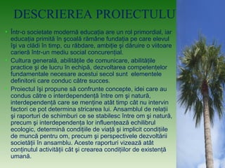 DESCRIEREA PROIECTULUI:
• Într-o societate modernă educaţia are un rol primordial, iar
educaţia primită în şcoală rămâne fundaţia pe care elevul
îşi va clădi în timp, cu răbdare, ambiţie şi dăruire o viitoare
carieră într-un mediu social concurenţial.
• Cultura generală, abilităţile de comunicare, abilităţile
practice şi de lucru în echipă, dezvoltarea competenţelor
fundamentale necesare acestui secol sunt elementele
definitorii care conduc către succes.
• Proiectul îşi propune să confrunte concepte, idei care au
condus către o interdependenţă între om şi natură,
interdependenţă care se menţine atât timp cât nu intervin
factori ce pot determina stricarea lui. Ansamblul de relaţii
şi raporturi de schimburi ce se stabilesc între om şi natură,
precum şi interdependenţa lor influenţează echilibrul
ecologic, determină condiţiile de viaţă şi implicit condiţiile
de muncă pentru om, precum şi perspectivele dezvoltării
societăţii în ansamblu. Aceste raporturi vizează atât
conţinutul activităţii cât şi crearea condiţiilor de existenţă
umană.
 