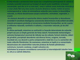• O altă intenţie a proiectului este aceea de a conştientiza participanţii că odată cu
evoluţia societăţii omeneşti au început să apară unele modificări, la început
neesenţiale, apoi din ce în ce mai mari, omul a utilizat unele materiale naturale şi
a creat altele fără să-şi dea seama că poate deteriora mediul. Astfel că lumea
contemporană ar trebui să minimalizeze acţiunile care conduc la dezechilibre
naturale, cu efecte dezastruoase asupra oamenilor, animalelor, vegetaţiei, a
vremii.
Un element deosebit al raporturilor dintre mediul înconjurător şi dezvoltarea
societăţii îl constituie înţelegerea caracterului determinant al dezvoltării durabile.
Aceasta presupune protecţia şi conservarea mediului înconjurător, pe de o parte
şi utilizarea raţională, cantitativ si calitativ, a resurselor naturale, pe de altă
parte.
În ultima perioadă, omenirea se confruntă cu hazarde determinate de acţiunile
proprii sau pur şi simplu generate de forţa naturii. Fenomenele meteorologice
extreme (temperaturi anormal de ridicate sau de scăzute, furtuni violente, căderi
de grindină, precipitaţii abundente sub diverse forme, uragane, tornade,
inundaţii etc.) au devenit o parte componentă a vieţii de zi cu zi a oamenilor din
toate colţurile Pământului. De asemenea, omenirea se luptă şi cu consecinţele
dezastruoase ale catastrofelor naturale produse de forţele pământului:
cutremure, tsunami, avalanşe, erupţii vulcanice etc.
Activitatea îşi propune consolidarea comunicării și interrelaţionării elevilor între
ei, cât şi cu cadrele didactice.
 
