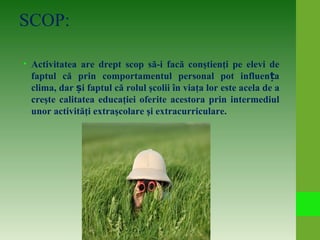 SCOP:
• Activitatea are drept scop să-i facă conştienţi pe elevi de
faptul că prin comportamentul personal pot influen aț
clima, dar iș faptul că rolul şcolii în viaţa lor este acela de a
creşte calitatea educaţiei oferite acestora prin intermediul
unor activităţi extraşcolare şi extracurriculare.
 