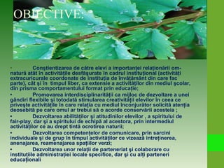 OBIECTIVE:
• Conştientizarea de către elevi a importanţei relaţionării om-
natură atât în activităţile desfăşurate în cadrul instituţional (activităţi
extracuricurale coordonate de instituţia de învăţământ din care fac
parte), cât şi în timpul liber, ca extensie a activităţilor din mediul şcolar,
din prisma comportamentului format prin educaţie;
• Promovarea interdisciplinarităţii ca mijloc de dezvoltare a unei
gândiri flexibile şi totodată stimularea creativităţii elevilor în ceea ce
priveşte activităţile în care relaţia cu mediul înconjurător solicită atenţia
deosebită pe care omul ar trebui să o acorde conservării acesteia ;
• Dezvoltarea abilităţilor şi atitudinilor elevilor , a spiritului de
fair-play, dar şi a spiritului de echipă al acestora, prin intermediul
activităţilor ce au drept tintă ocrotirea naturii;
• Dezvoltarea competenţelor de comunicare, prin sarcini
individuale şi de grup în timpul activităţilor ce vizează intreţinerea,
anenajarea, reamenajarea spaţiilor verzi;
• Dezvoltarea unor relaţii de parteneriat şi colaborare cu
instituţiile administraţiei locale specifice, dar şi cu alţi parteneri
educaţionali
 