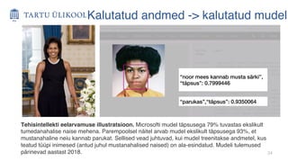34
“noor mees kannab musta särki”,
“täpsus”: 0.7999446
“parukas”,“täpsus”: 0.9350064
Kalutatud andmed -> kalutatud mudel
Tehisintellekti eelarvamuse illustratsioon. Microsofti mudel täpsusega 79% tuvastas ekslikult
tumedanahalise naise mehena. Parempoolsel näitel arvab mudel ekslikult täpsusega 93%, et
mustanahaline neiu kannab parukat. Sellised vead juhtuvad, kui mudel treenitakse andmetel, kus
teatud tüüpi inimesed (antud juhul mustanahalised naised) on ala-esindatud. Mudeli tulemused
pärinevad aastast 2018.
 
