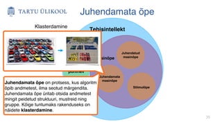 35
Juhendamata õpe
Tehisintellekt
Reeglitel
põhinev
Masinõpe
Juhendamata
masinõpe
Juhendatud
masinõpe
Stiimulõpe
Juhendamata õpe on protsess, kus algoritm
õpib andmetest, ilma seotud märgendita.
Juhendamata õpe üritab otsida andmetest
mingit peidetud struktuuri, mustreid ning
gruppe. Kõige tuntumaks rakenduseks on
näidete klasterdamine.
Klasterdamine
 