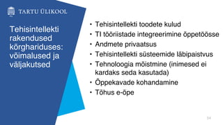 54
Tehisintellekti
rakendused
kõrghariduses:
võimalused ja
väljakutsed
• Tehisintellekti toodete kulud
• TI tööriistade integreerimine õppetöösse
• Andmete privaatsus
• Tehisintellekti süsteemide läbipaistvus
• Tehnoloogia mõistmine (inimesed ei
kardaks seda kasutada)
• Õppekavade kohandamine
• Tõhus e-õpe
 
