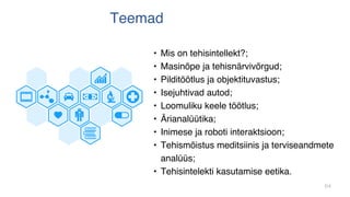 64
Teemad
• Mis on tehisintellekt?;
• Masinõpe ja tehisnärvivõrgud;
• Pilditöötlus ja objektituvastus;
• Isejuhtivad autod;
• Loomuliku keele töötlus;
• Ärianalüütika;
• Inimese ja roboti interaktsioon;
• Tehismõistus meditsiinis ja terviseandmete
analüüs;
• Tehisintelekti kasutamise eetika.
 