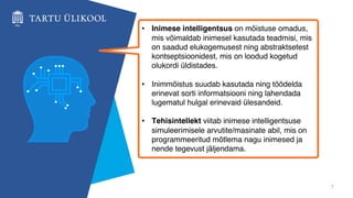 7
• Inimese intelligentsus on mõistuse omadus,
mis võimaldab inimesel kasutada teadmisi, mis
on saadud elukogemusest ning abstraktsetest
kontseptsioonidest, mis on loodud kogetud
olukordi üldistades.
• Inimmõistus suudab kasutada ning töödelda
erinevat sorti informatsiooni ning lahendada
lugematul hulgal erinevaid ülesandeid.
• Tehisintellekt viitab inimese intelligentsuse
simuleerimisele arvutite/masinate abil, mis on
programmeeritud mõtlema nagu inimesed ja
nende tegevust jäljendama.
 