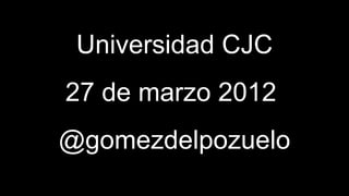 Universidad CJC
27 de marzo 2012
@gomezdelpozuelo
 