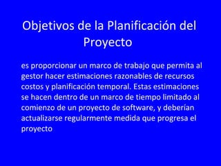 Objetivos de la Planificación del Proyecto es proporcionar un marco de trabajo que permita al gestor hacer estimaciones razonables de recursos costos y planificación temporal. Estas estimaciones se hacen dentro de un marco de tiempo limitado al comienzo de un proyecto de software, y deberían actualizarse regularmente medida que progresa el proyecto 