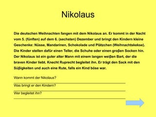 Nikolaus
Die deutschen Weihnachten fangen mit dem Nikolaus an. Er kommt in der Nacht
vom 5. (fünften) auf dem 6. (sechsten) Dezember und bringt den Kindern kleine
Geschenke: Nüsse, Mandarinen, Schokolade und Plätzchen (Weihnachtskekse).
Die Kinder stellen dafür einen Teller, die Schuhe oder einen groβen Socken hin.
Der Nikolaus ist ein guter alter Mann mit einem langen weiβen Bart, der die
braven Kinder liebt. Knecht Ruprecht begleitet ihn. Er trägt den Sack mit den
Süβigkeiten und auch eine Rute, falls ein Kind böse war.

Wann kommt der Nikolaus?
__________________________________________________________
Was bringt er den Kindern?
__________________________________________________________
Wer begleitet ihn?
__________________________________________________________
 