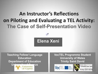 Teaching Fellow/ Language
Education
Department of Education
University of Cyprus
An Instructor’s Reflections
on Piloting and Evaluating a TEL Activity:
The Case of Self-Presentation Video
VocTEL Programme Student
University of Wales
Trinity Saint David
Elena Xeni
 