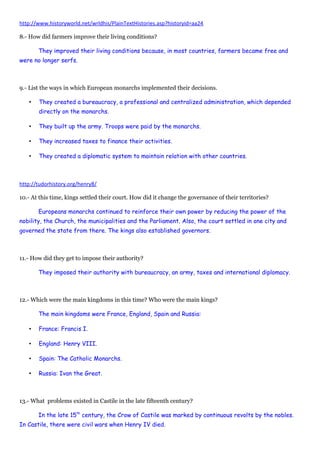 http://www.historyworld.net/wrldhis/PlainTextHistories.asp?historyid=aa24
8.- How did farmers improve their living conditions?
They improved their living conditions because, in most countries, farmers became free and
were no longer serfs.
9.- List the ways in which European monarchs implemented their decisions.
• They created a bureaucracy, a professional and centralized administration, which depended
directly on the monarchs.
• They built up the army. Troops were paid by the monarchs.
• They increased taxes to finance their activities.
• They created a diplomatic system to maintain relation with other countries.
http://tudorhistory.org/henry8/
10.- At this time, kings settled their court. How did it change the governance of their territories?
Europeans monarchs continued to reinforce their own power by reducing the power of the
nobility, the Church, the municipalities and the Parliament. Also, the court settled in one city and
governed the state from there. The kings also established governors.
11.- How did they get to impose their authority?
They imposed their authority with bureaucracy, an army, taxes and international diplomacy.
12.- Which were the main kingdoms in this time? Who were the main kings?
The main kingdoms were France, England, Spain and Russia:
• France: Francis I.
• England: Henry VIII.
• Spain: The Catholic Monarchs.
• Russia: Ivan the Great.
13.- What problems existed in Castile in the late fifteenth century?
In the late 15th
century, the Crow of Castile was marked by continuous revolts by the nobles.
In Castile, there were civil wars when Henry IV died.
 