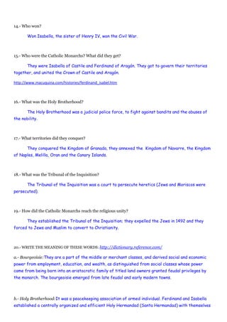 14.- Who won?
Won Isabella, the sister of Henry IV, won the Civil War.
15.- Who were the Catholic Monarchs? What did they get?
They were Isabella of Castile and Ferdinand of Aragón. They got to govern their territories
together, and united the Crown of Castile and Aragón.
http://www.macuquina.com/histories/ferdinand_isabel.htm
16.- What was the Holy Brotherhood?
The Holy Brotherhood was a judicial police force, to fight against bandits and the abuses of
the nobility.
17.- What territories did they conquer?
They conquered the Kingdom of Granada, they annexed the Kingdom of Navarre, the Kingdom
of Naples, Melilla, Oran and the Canary Islands.
18.- What was the Tribunal of the Inquisition?
The Tribunal of the Inquisition was a court to persecute heretics (Jews and Moriscos were
persecuted).
19.- How did the Catholic Monarchs reach the religious unity?
They established the Tribunal of the Inquisition; they expelled the Jews in 1492 and they
forced to Jews and Muslim to convert to Christianity.
20.- WRITE THE MEANING OF THESE WORDS: http://dictionary.reference.com/
a.- Bourgeoisie:They are a part of the middle or merchant classes, and derived social and economic
power from employment, education, and wealth, as distinguished from social classes whose power
came from being born into an aristocratic family of titled land owners granted feudal privileges by
the monarch. The bourgeoisie emerged from late feudal and early modern towns.
b.- Holy Brotherhood:It was a peacekeeping association of armed individual. Ferdinand and Isabella
established a centrally organized and efficient Holy Hermandad (Santa Hermandad) with themselves
 
