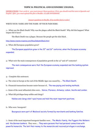 TOPIC 8: POLITICAL AND ECONOMIC CHANGE.
INSTRUCTIONS: Your work is: you must answer these questions. First, you should read the texts in Spanish and
English. After, you must upload this file to Moddle. (CLASS NOTEBOOK)
Answer questions in this file. (Use another font or color)
WRITE YOUR NAME AND THE NAME OF YOUR PAIR HERE:
1 .- What was the Black Death? Why was the plague called the Black Death? Why did this happen? What
impact did it have?
The Black Death was a plague. Because the people get the skin black .
http://www.insecta-inspecta.com/fleas/bdeath/Black.html
2.- When did European population grow?
The European population grew in the 15th
and 16th
centuries, when the European economy
expanded.
3.- What were the main consequences of population growth in the 15th
and 16th
centuries?
The main consequences were that the European economy expanded and the banking system
improved.
4.- Complete this sentences:
a.- The crisis in Europe at the end of the Middle Ages was caused by…. The Black Death.
b.- Financial transactions became easier because of… The new paying and lending methods.
c.- Some of the most influential cities were… Venice, Florence, Antwerp, Lisbon, Seville and London.
5.- What did privileges keep nobles and clergy?
Nobles and clergy didn't paid taxes and held the most important positions.
6.- Who were bourgeois?
Bourgeouis were part of Medieval society formed by merchants and banking families.
7.- Some of the most important bourgeois families were… The Medici family, the Fuggers the Welsers
and the German bankers. They were…. They were persons that had personal connections with
powerful monarchs. The lent their money to the monarchs and received privileges in exchange.
 