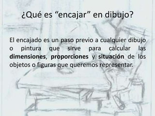 ¿Qué es “encajar” en dibujo?
El encajado es un paso previo a cualquier dibujo
o pintura que sirve para calcular las
dimensiones, proporciones y situación de los
objetos o figuras que queremos representar.
 