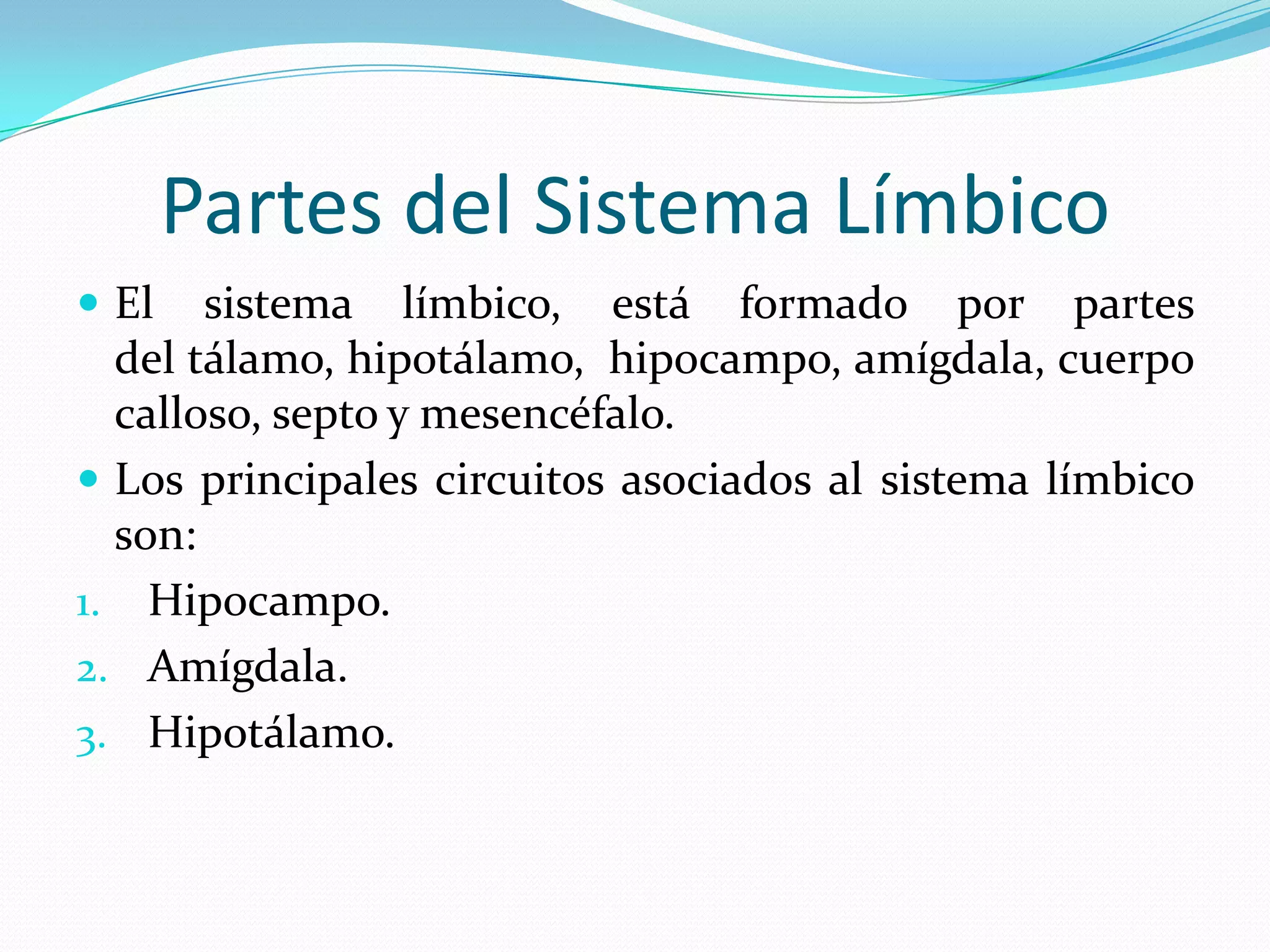 Partes del Sistema Límbico
 El

sistema límbico, está formado por partes
del tálamo, hipotálamo, hipocampo, amígdala, cuerpo
calloso, septo y mesencéfalo.
 Los principales circuitos asociados al sistema límbico
son:
1. Hipocampo.
2. Amígdala.
3. Hipotálamo.

 