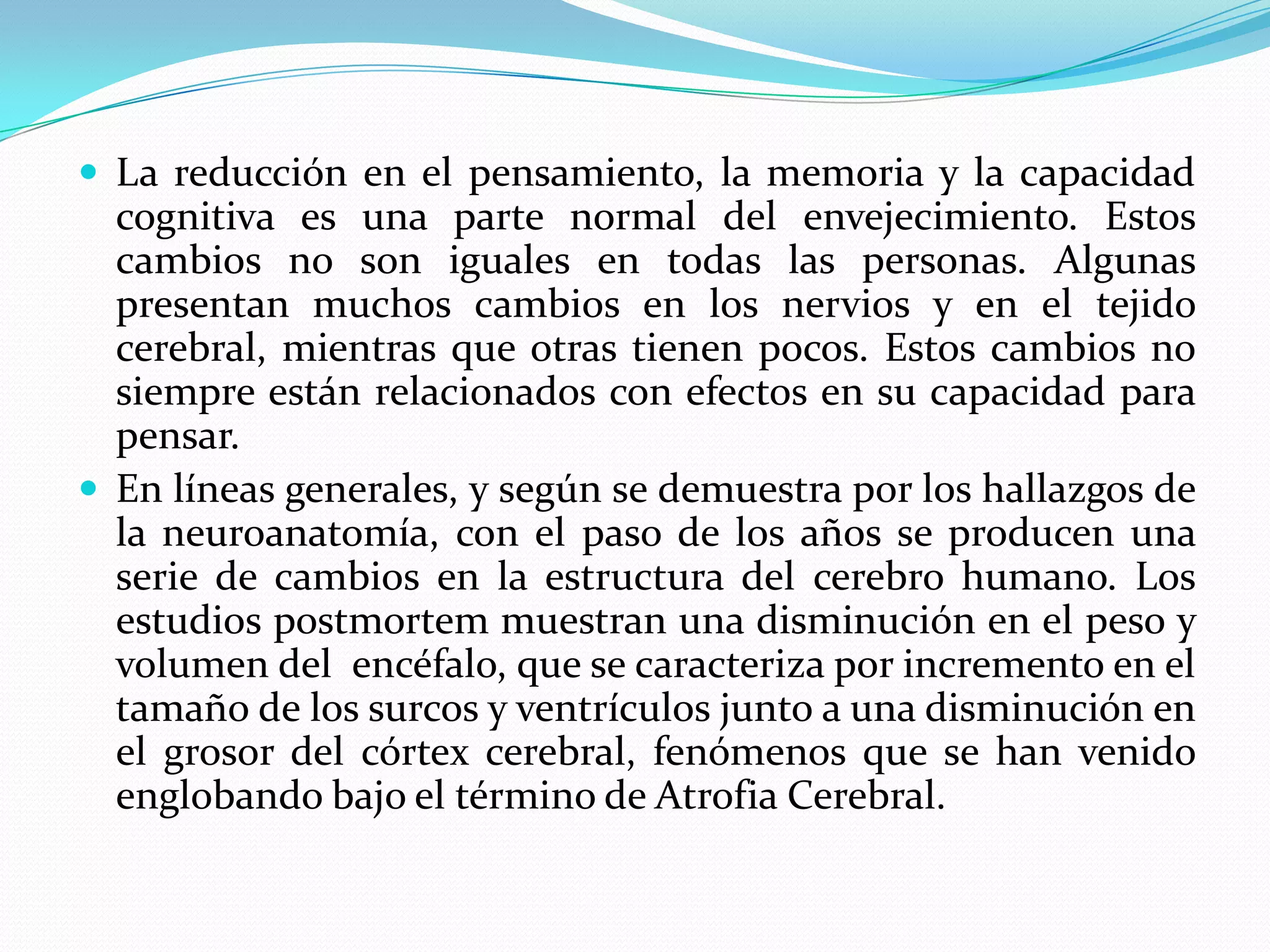  La reducción en el pensamiento, la memoria y la capacidad

cognitiva es una parte normal del envejecimiento. Estos
cambios no son iguales en todas las personas. Algunas
presentan muchos cambios en los nervios y en el tejido
cerebral, mientras que otras tienen pocos. Estos cambios no
siempre están relacionados con efectos en su capacidad para
pensar.
 En líneas generales, y según se demuestra por los hallazgos de
la neuroanatomía, con el paso de los años se producen una
serie de cambios en la estructura del cerebro humano. Los
estudios postmortem muestran una disminución en el peso y
volumen del encéfalo, que se caracteriza por incremento en el
tamaño de los surcos y ventrículos junto a una disminución en
el grosor del córtex cerebral, fenómenos que se han venido
englobando bajo el término de Atrofia Cerebral.

 