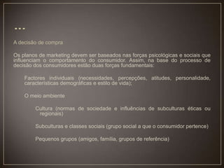 A decisão de compra
Os planos de marketing devem ser baseados nas forças psicológicas e sociais que
influenciam o comportamento do consumidor. Assim, na base do processo de
decisão dos consumidores estão duas forças fundamentais:
Factores individuais (necessidades, percepções, atitudes, personalidade,
características demográficas e estilo de vida);
O meio ambiente
Cultura (normas de sociedade e influências de subculturas éticas ou
regionais)
Subculturas e classes sociais (grupo social a que o consumidor pertence)
Pequenos grupos (amigos, família, grupos de referência)
 