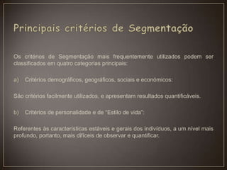 Os critérios de Segmentação mais frequentemente utilizados podem ser
classificados em quatro categorias principais:
a) Critérios demográficos, geográficos, sociais e económicos:
São critérios facilmente utilizados, e apresentam resultados quantificáveis.
b) Critérios de personalidade e de “Estilo de vida”:
Referentes às características estáveis e gerais dos indivíduos, a um nível mais
profundo, portanto, mais difíceis de observar e quantificar.
 
