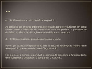 c) Critérios de comportamento face ao produto:
Ao contrário dos critérios anteriores, este está ligado ao produto; tem em conta
fatores como a fidelidade do consumidor face ao produto, o processo de
decisão, os hábitos de utilização e as quantidades consumidas.
d) Critérios de atitudes psicológicas face ao produto:
Não é, por vezes, o comportamento mas as atitudes psicológicas relativamente
a um produto que servem de base à Segmentação.
Por exemplo, o mercado automóvel é segmentado consoante a funcionalidade,
o comportamento desportivo, a segurança, o luxo, etc..
 