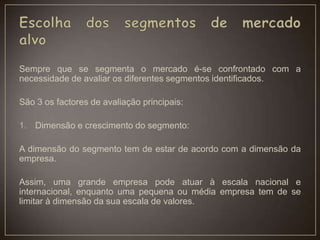 Sempre que se segmenta o mercado é-se confrontado com a
necessidade de avaliar os diferentes segmentos identificados.
São 3 os factores de avaliação principais:
1. Dimensão e crescimento do segmento:
A dimensão do segmento tem de estar de acordo com a dimensão da
empresa.
Assim, uma grande empresa pode atuar à escala nacional e
internacional, enquanto uma pequena ou média empresa tem de se
limitar à dimensão da sua escala de valores.
 