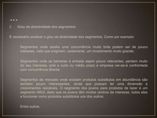 2. Grau de atractividade dos segmentos:
É necessário analisar o grau de atratividade dos segmentos. Como por exemplo:
Segmentos onde existia uma concorrência muito forte podem ser de pouco
interesse, visto que exigiriam, certamente, um investimento muito grande;
Segmentos onde as barreiras à entrada sejam pouco relevantes, perdem muito
do seu interesse, pois a curto ou médio prazo a empresa ver-se-á confrontada
com concorrência directa;
Segmentos de mercado onde existam produtos substitutos em abundância são
também pouco interessantes, ainda que possam ter uma dimensão e
crescimentos razoáveis. O segmento dos jovens para produtos de lazer é um
segmento difícil, dado que os jovens têm muitos centros de interesse, todos eles
a funcionar como produtos substitutos uns dos outros;
Entre outros.
 