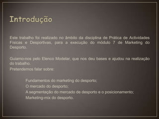 Este trabalho foi realizado no âmbito da disciplina de Prática de Actividades
Físicas e Desportivas, para a execução do módulo 7 de Marketing do
Desporto.
Guiamo-nos pelo Elenco Modelar, que nos deu bases e ajudou na realização
do trabalho.
Pretendemos falar sobre:
Fundamentos do marketing do desporto;
O mercado do desporto;
A segmentação do mercado de desporto e o posicionamento;
Marketing-mix do desporto.
 