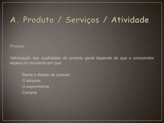Produto
Valorização das qualidades do produto geral depende do que o consumidor
espera no momento em que:
Sente o desejo de possuir;
O adquire;
O experimenta
Compra
 