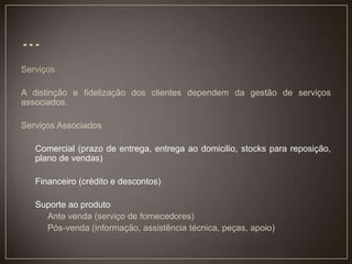 Serviços
A distinção e fidelização dos clientes dependem da gestão de serviços
associados.
Serviços Associados
Comercial (prazo de entrega, entrega ao domicilio, stocks para reposição,
plano de vendas)
Financeiro (crédito e descontos)
Suporte ao produto
Ante venda (serviço de fornecedores)
Pós-venda (informação, assistência técnica, peças, apoio)
 