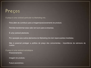 O preço é uma variável particular no Marketing mix.
Para além de contribuir para a imagem/posicionamento do produto;
Permite transformar esse valor em lucro para a empresa;
É uma variável abstracta;
Por oposição aos outros elementos do Marketing mix tem repercussões imediatas;
Não é possível proteger a política de preço dos concorrentes - importância da estrutura de
custos.
O preço é uma variável estratégica
Posicionamento;
Imagem do produto;
Futuro económico;
 