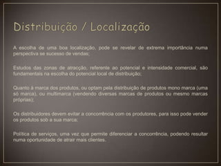 A escolha de uma boa localização, pode se revelar de extrema importância numa
perspectiva se sucesso de vendas;
Estudos das zonas de atracção, referente ao potencial e intensidade comercial, são
fundamentais na escolha do potencial local de distribuição;
Quanto à marca dos produtos, ou optam pela distribuição de produtos mono marca (uma
só marca), ou multimarca (vendendo diversas marcas de produtos ou mesmo marcas
próprias);
Os distribuidores devem evitar a concorrência com os produtores, para isso pode vender
os produtos sob a sua marca;
Política de serviços, uma vez que permite diferenciar a concorrência, podendo resultar
numa oportunidade de atrair mais clientes.
 