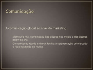 A comunicação global ao nível do marketing.
Marketing mix: combinação das acções nos media e das acções
below de line.
Comunicação rápida e direta, facilita a segmentação de mercado
e regionalização da media.
 