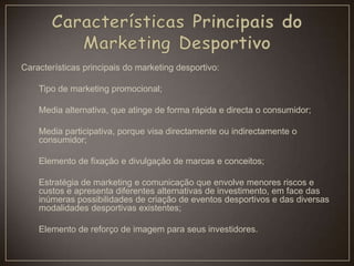 Características principais do marketing desportivo:
Tipo de marketing promocional;
Media alternativa, que atinge de forma rápida e directa o consumidor;
Media participativa, porque visa directamente ou indirectamente o
consumidor;
Elemento de fixação e divulgação de marcas e conceitos;
Estratégia de marketing e comunicação que envolve menores riscos e
custos e apresenta diferentes alternativas de investimento, em face das
inúmeras possibilidades de criação de eventos desportivos e das diversas
modalidades desportivas existentes;
Elemento de reforço de imagem para seus investidores.
 