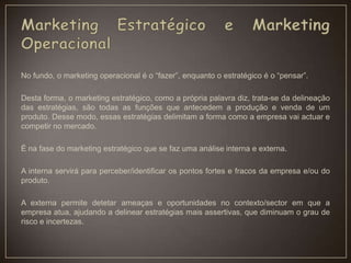 No fundo, o marketing operacional é o “fazer”, enquanto o estratégico é o “pensar”.
Desta forma, o marketing estratégico, como a própria palavra diz, trata-se da delineação
das estratégias, são todas as funções que antecedem a produção e venda de um
produto. Desse modo, essas estratégias delimitam a forma como a empresa vai actuar e
competir no mercado.
É na fase do marketing estratégico que se faz uma análise interna e externa.
A interna servirá para perceber/identificar os pontos fortes e fracos da empresa e/ou do
produto.
A externa permite detetar ameaças e oportunidades no contexto/sector em que a
empresa atua, ajudando a delinear estratégias mais assertivas, que diminuam o grau de
risco e incertezas.
 