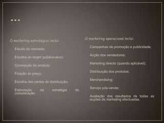 O marketing estratégico inclui:
Estudo do mercado;
Escolha do target (público-alvo);
Concepção do produto;
Fixação do preço;
Escolha dos canais de distribuição;
Elaboração da estratégia de
comunicação.
O marketing operacional inclui:
Campanhas de promoção e publicidade;
Acção dos vendedores;
Marketing directo (quando aplicável);
Distribuição dos produtos;
Merchandising;
Serviço pós-venda;
Avaliação dos resultados de todas as
acções de marketing efectuadas.
 